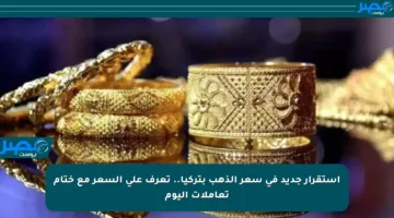 استقرار جديد في سعر الذهب بتركيا.. تعرف على السعر مع ختام تعاملات اليوم